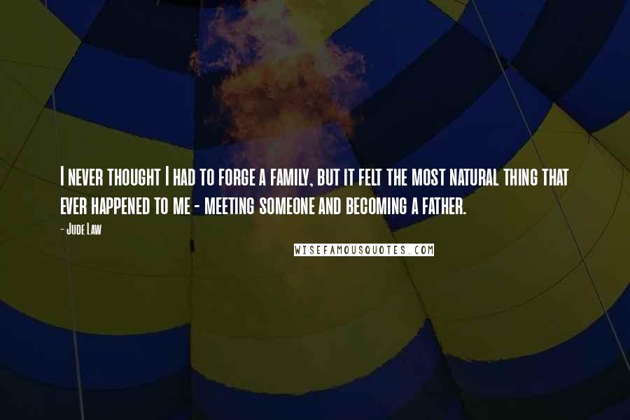 Jude Law Quotes: I never thought I had to forge a family, but it felt the most natural thing that ever happened to me - meeting someone and becoming a father.