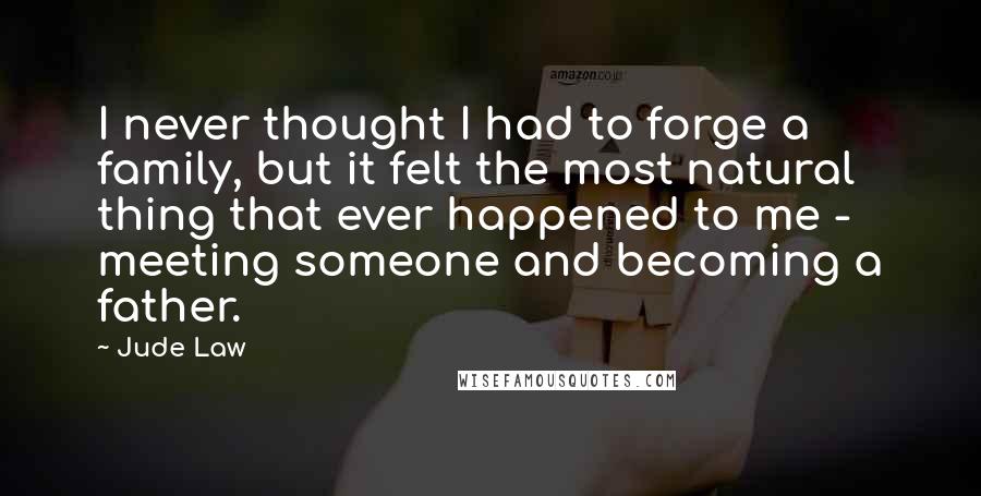 Jude Law Quotes: I never thought I had to forge a family, but it felt the most natural thing that ever happened to me - meeting someone and becoming a father.