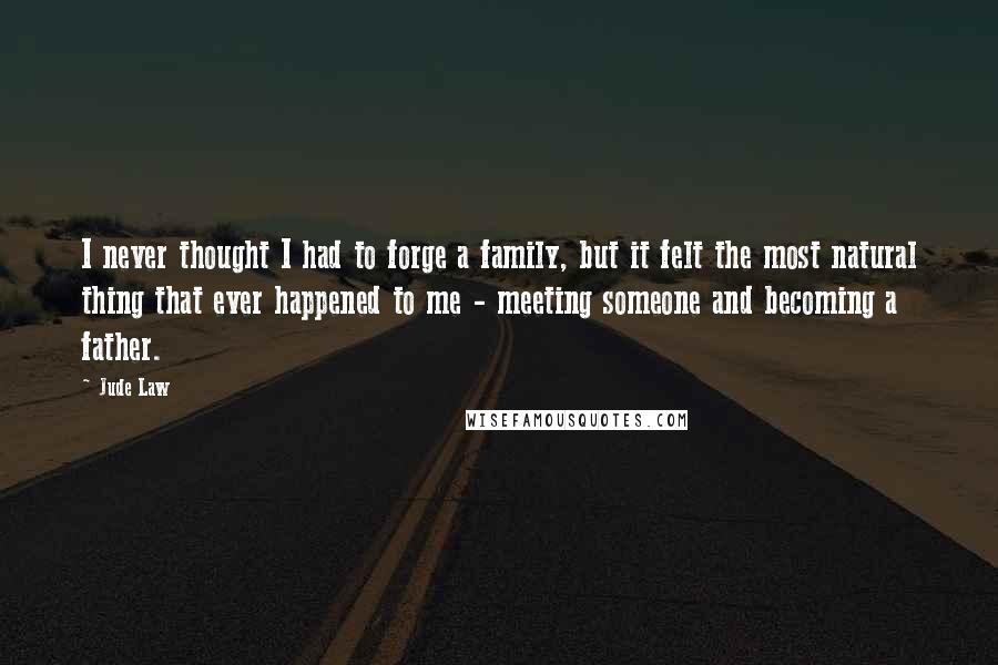 Jude Law Quotes: I never thought I had to forge a family, but it felt the most natural thing that ever happened to me - meeting someone and becoming a father.