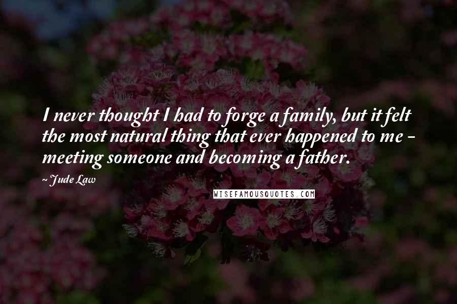 Jude Law Quotes: I never thought I had to forge a family, but it felt the most natural thing that ever happened to me - meeting someone and becoming a father.