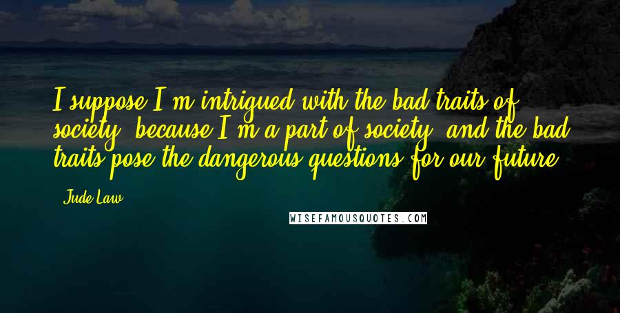 Jude Law Quotes: I suppose I'm intrigued with the bad traits of society, because I'm a part of society, and the bad traits pose the dangerous questions for our future.