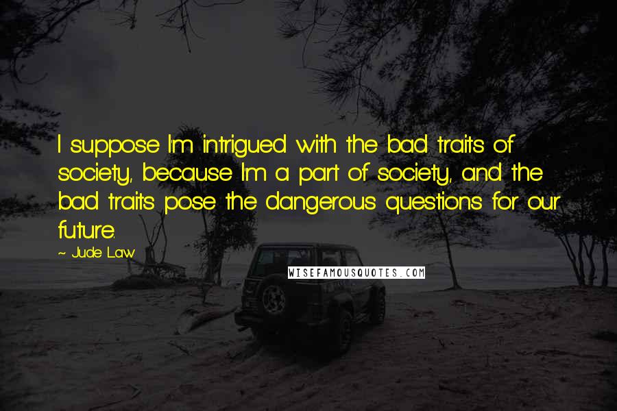 Jude Law Quotes: I suppose I'm intrigued with the bad traits of society, because I'm a part of society, and the bad traits pose the dangerous questions for our future.