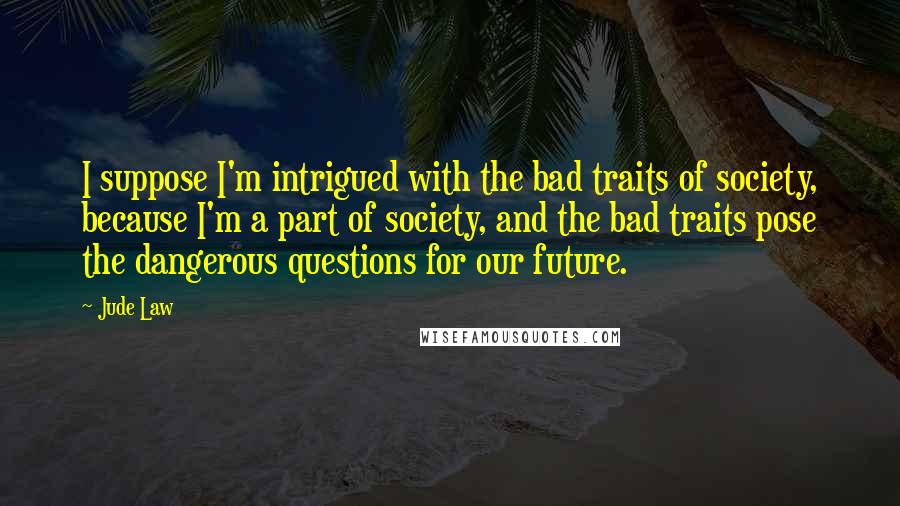 Jude Law Quotes: I suppose I'm intrigued with the bad traits of society, because I'm a part of society, and the bad traits pose the dangerous questions for our future.