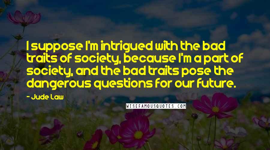 Jude Law Quotes: I suppose I'm intrigued with the bad traits of society, because I'm a part of society, and the bad traits pose the dangerous questions for our future.