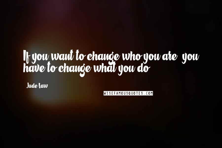 Jude Law Quotes: If you want to change who you are, you have to change what you do.