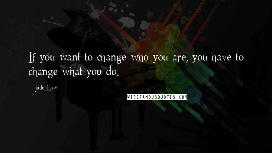 Jude Law Quotes: If you want to change who you are, you have to change what you do.