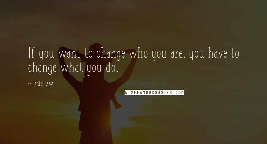 Jude Law Quotes: If you want to change who you are, you have to change what you do.