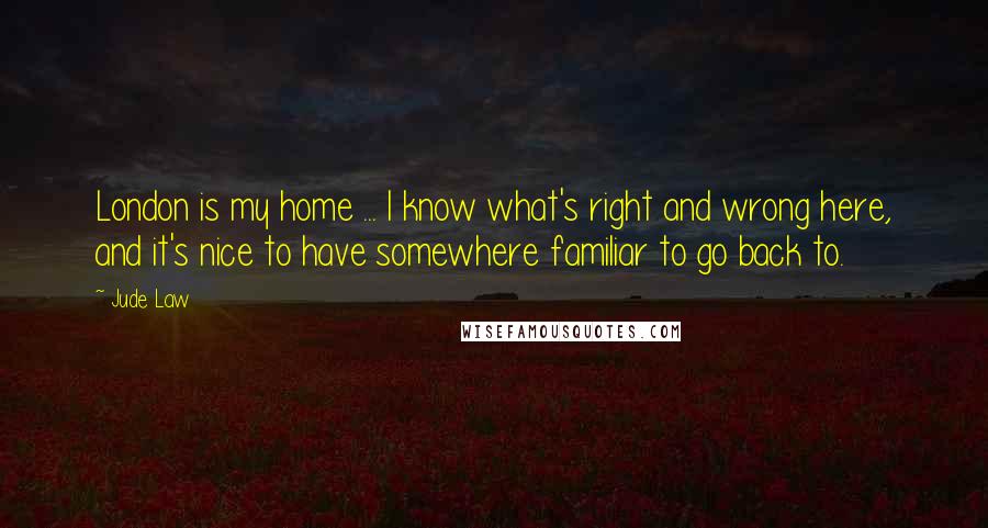 Jude Law Quotes: London is my home ... I know what's right and wrong here, and it's nice to have somewhere familiar to go back to.