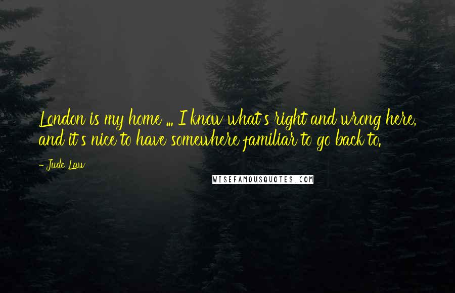 Jude Law Quotes: London is my home ... I know what's right and wrong here, and it's nice to have somewhere familiar to go back to.