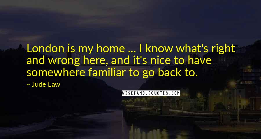 Jude Law Quotes: London is my home ... I know what's right and wrong here, and it's nice to have somewhere familiar to go back to.