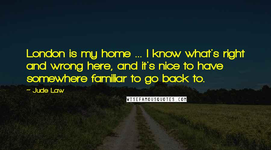 Jude Law Quotes: London is my home ... I know what's right and wrong here, and it's nice to have somewhere familiar to go back to.