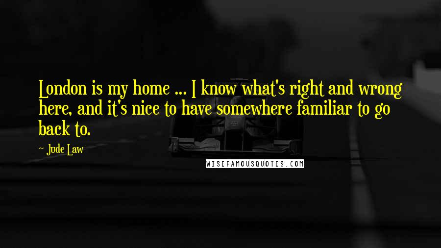 Jude Law Quotes: London is my home ... I know what's right and wrong here, and it's nice to have somewhere familiar to go back to.