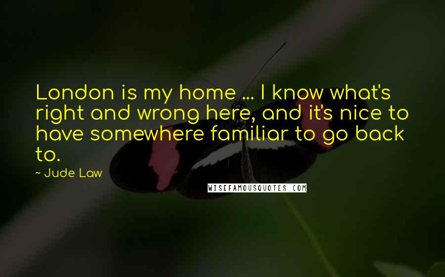 Jude Law Quotes: London is my home ... I know what's right and wrong here, and it's nice to have somewhere familiar to go back to.