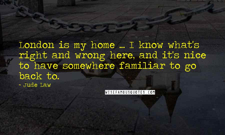 Jude Law Quotes: London is my home ... I know what's right and wrong here, and it's nice to have somewhere familiar to go back to.