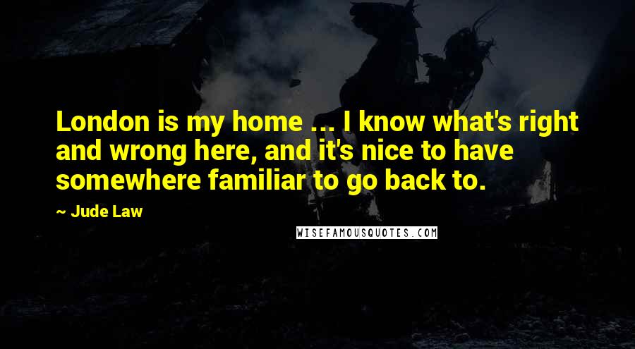 Jude Law Quotes: London is my home ... I know what's right and wrong here, and it's nice to have somewhere familiar to go back to.