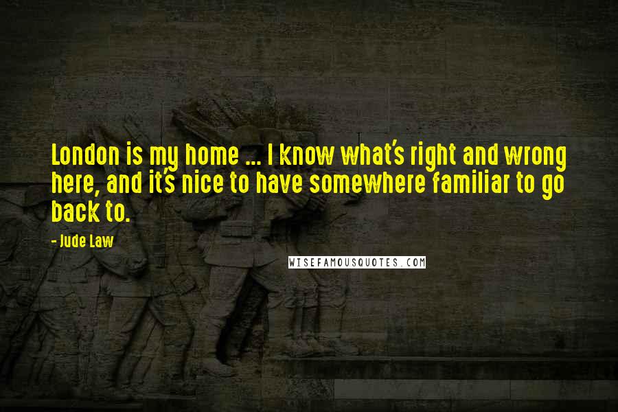 Jude Law Quotes: London is my home ... I know what's right and wrong here, and it's nice to have somewhere familiar to go back to.