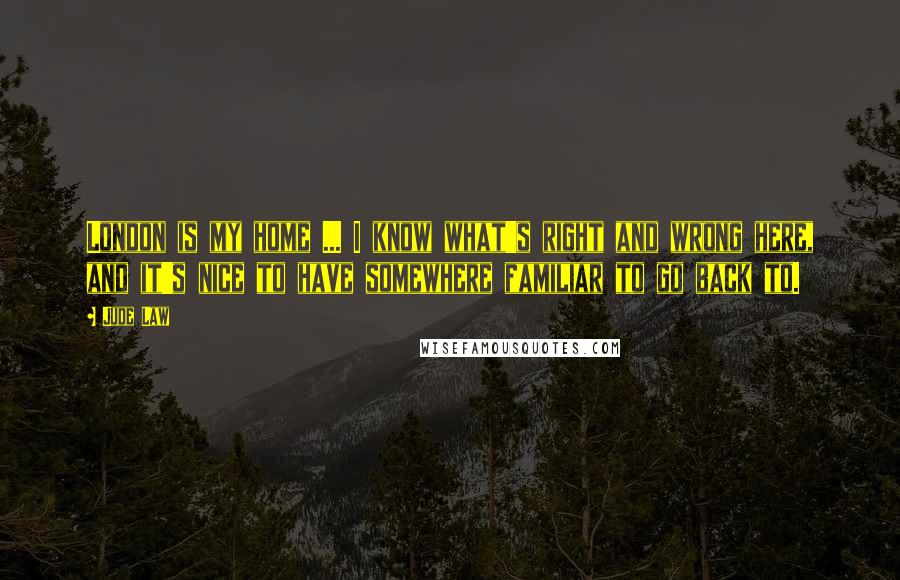 Jude Law Quotes: London is my home ... I know what's right and wrong here, and it's nice to have somewhere familiar to go back to.