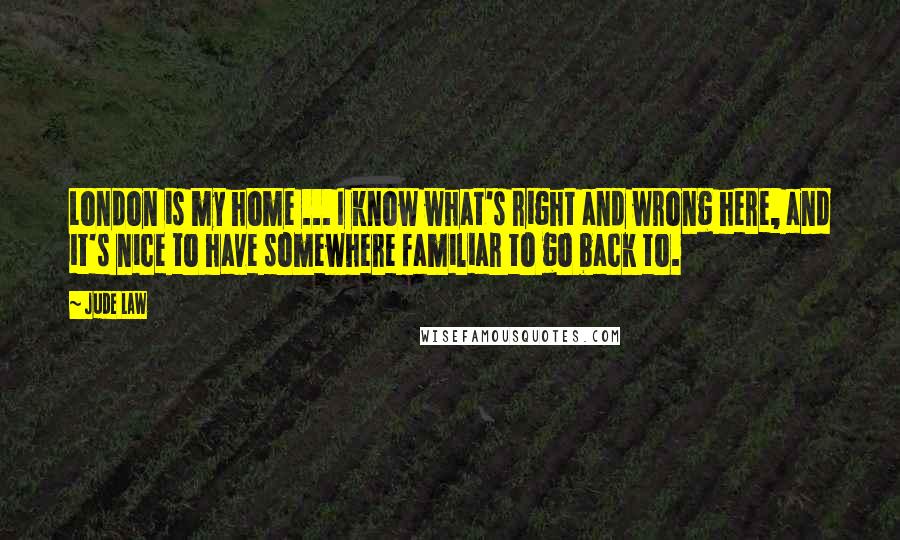 Jude Law Quotes: London is my home ... I know what's right and wrong here, and it's nice to have somewhere familiar to go back to.