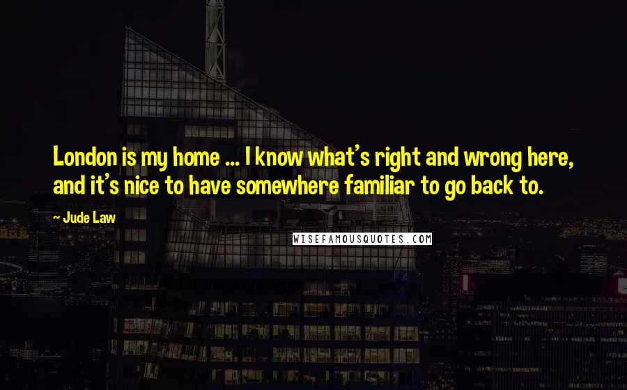 Jude Law Quotes: London is my home ... I know what's right and wrong here, and it's nice to have somewhere familiar to go back to.