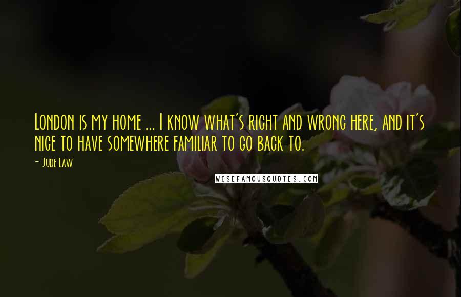 Jude Law Quotes: London is my home ... I know what's right and wrong here, and it's nice to have somewhere familiar to go back to.