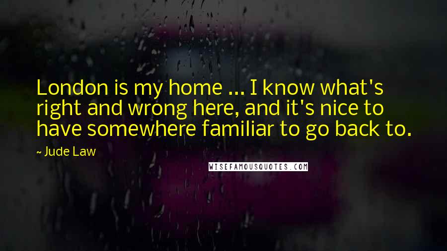 Jude Law Quotes: London is my home ... I know what's right and wrong here, and it's nice to have somewhere familiar to go back to.