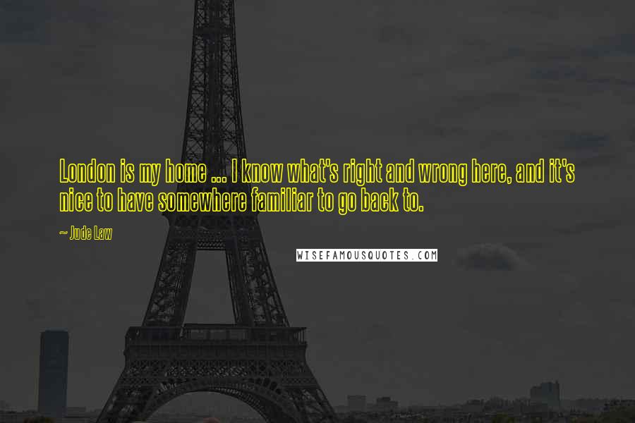 Jude Law Quotes: London is my home ... I know what's right and wrong here, and it's nice to have somewhere familiar to go back to.