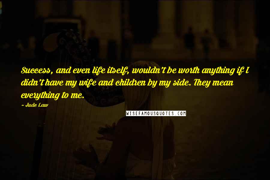 Jude Law Quotes: Success, and even life itself, wouldn't be worth anything if I didn't have my wife and children by my side. They mean everything to me.