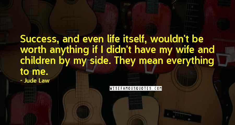 Jude Law Quotes: Success, and even life itself, wouldn't be worth anything if I didn't have my wife and children by my side. They mean everything to me.