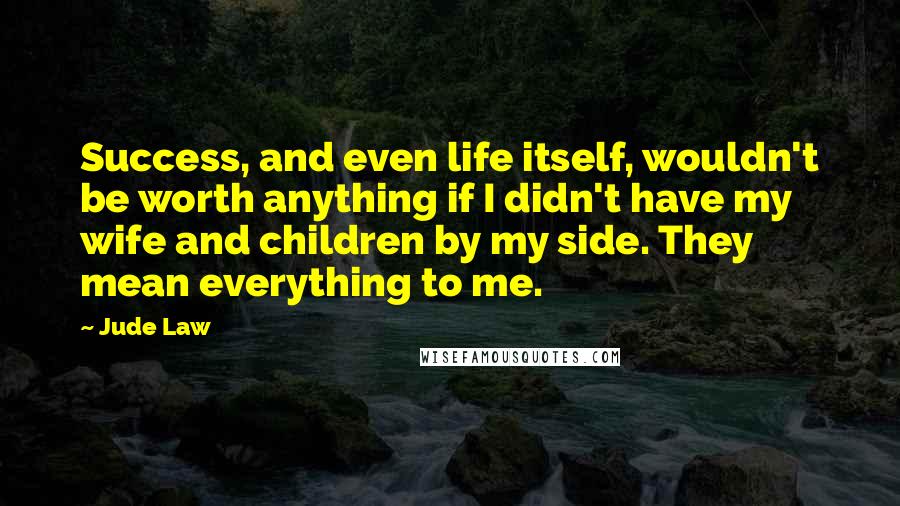 Jude Law Quotes: Success, and even life itself, wouldn't be worth anything if I didn't have my wife and children by my side. They mean everything to me.