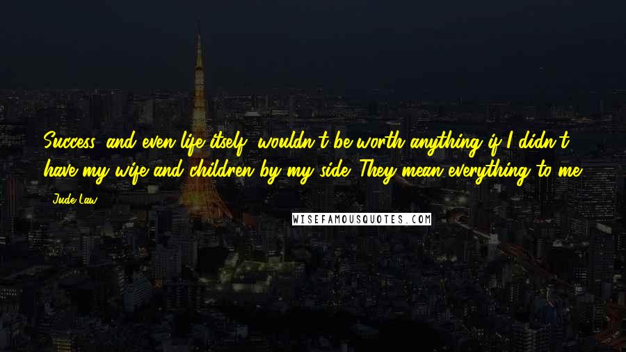 Jude Law Quotes: Success, and even life itself, wouldn't be worth anything if I didn't have my wife and children by my side. They mean everything to me.