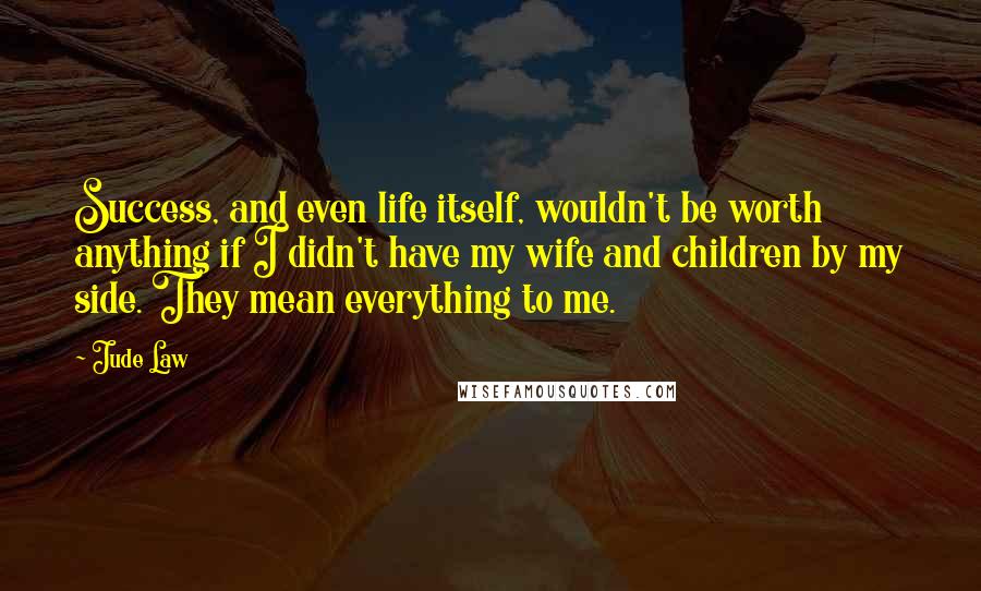 Jude Law Quotes: Success, and even life itself, wouldn't be worth anything if I didn't have my wife and children by my side. They mean everything to me.