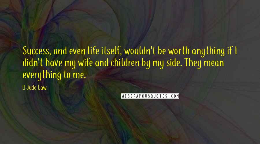 Jude Law Quotes: Success, and even life itself, wouldn't be worth anything if I didn't have my wife and children by my side. They mean everything to me.