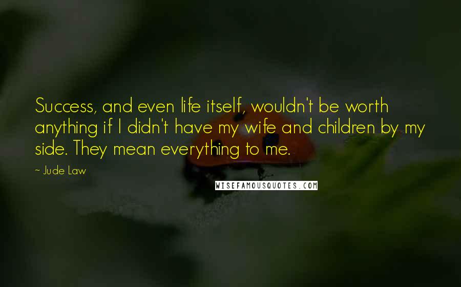 Jude Law Quotes: Success, and even life itself, wouldn't be worth anything if I didn't have my wife and children by my side. They mean everything to me.