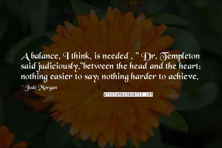 Jude Morgan Quotes: A balance, I think, is needed , " Dr. Templeton said judiciously,"between the head and the heart: nothing easier to say: nothing harder to achieve.