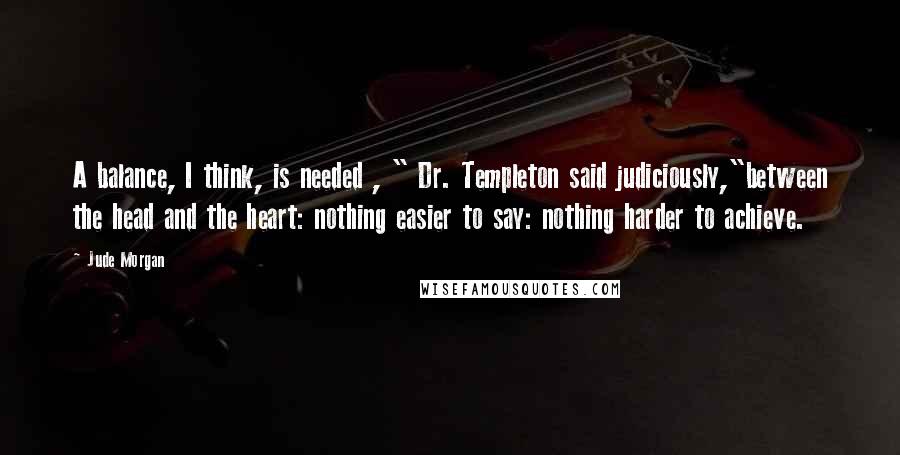 Jude Morgan Quotes: A balance, I think, is needed , " Dr. Templeton said judiciously,"between the head and the heart: nothing easier to say: nothing harder to achieve.