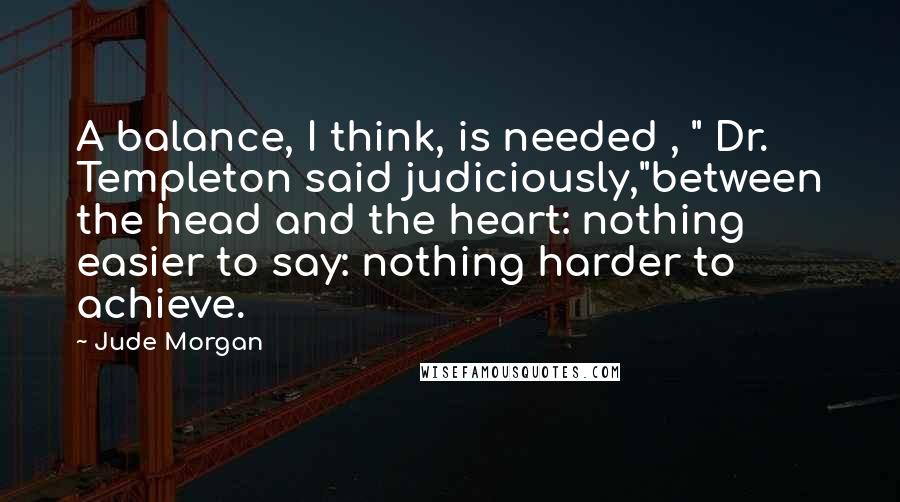 Jude Morgan Quotes: A balance, I think, is needed , " Dr. Templeton said judiciously,"between the head and the heart: nothing easier to say: nothing harder to achieve.