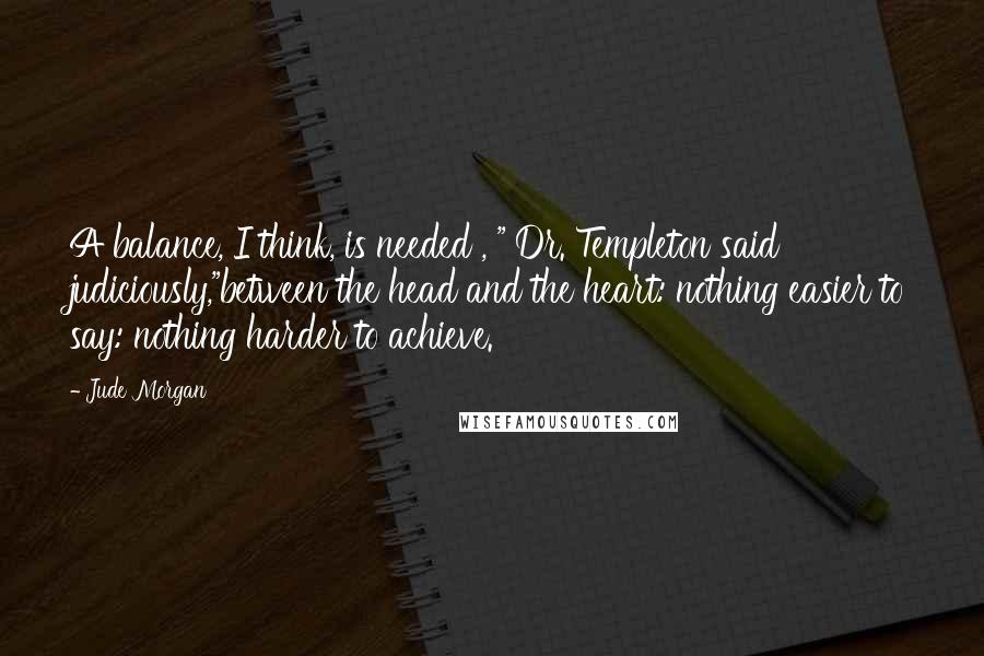 Jude Morgan Quotes: A balance, I think, is needed , " Dr. Templeton said judiciously,"between the head and the heart: nothing easier to say: nothing harder to achieve.