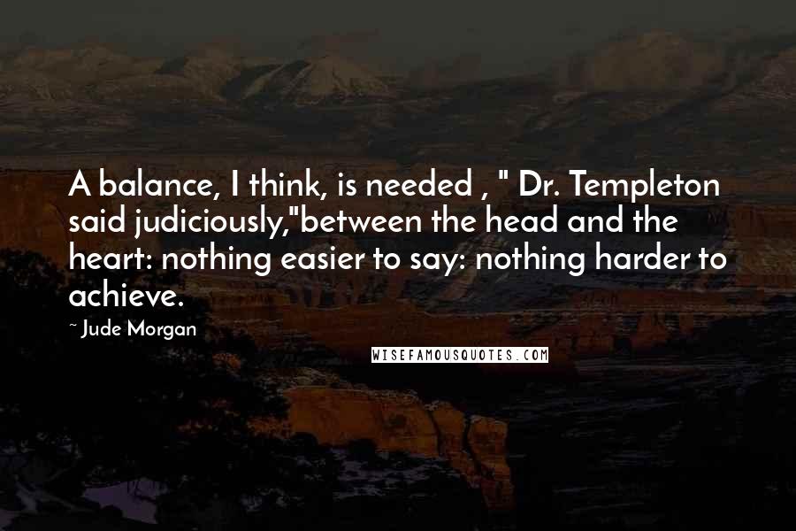 Jude Morgan Quotes: A balance, I think, is needed , " Dr. Templeton said judiciously,"between the head and the heart: nothing easier to say: nothing harder to achieve.