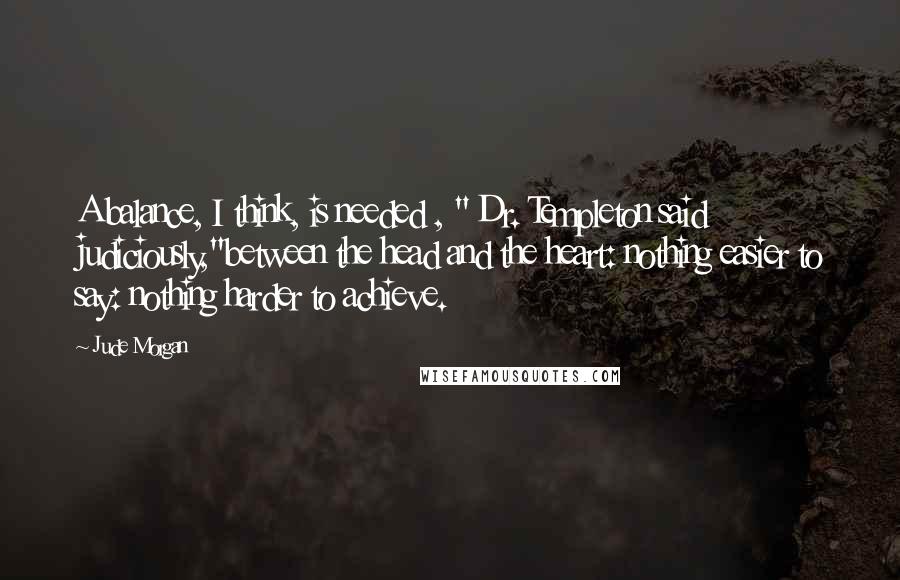 Jude Morgan Quotes: A balance, I think, is needed , " Dr. Templeton said judiciously,"between the head and the heart: nothing easier to say: nothing harder to achieve.