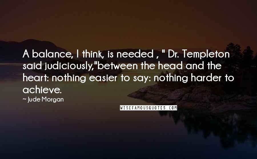 Jude Morgan Quotes: A balance, I think, is needed , " Dr. Templeton said judiciously,"between the head and the heart: nothing easier to say: nothing harder to achieve.