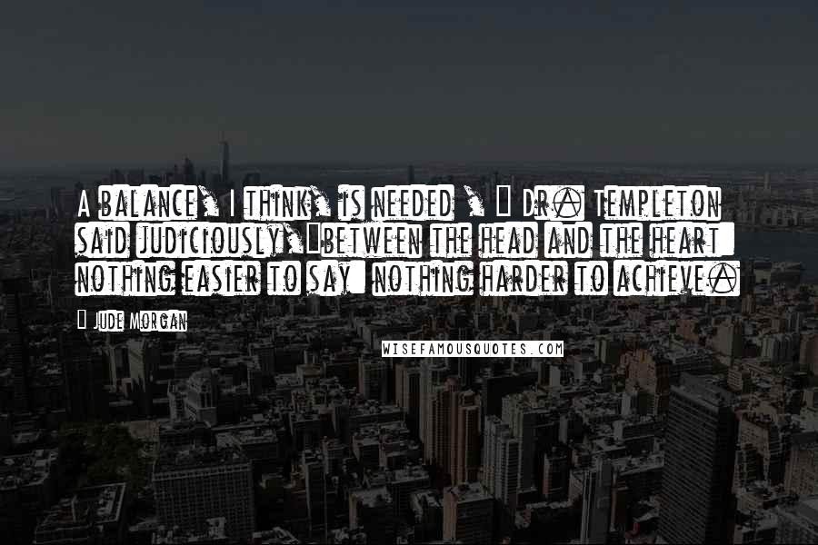 Jude Morgan Quotes: A balance, I think, is needed , " Dr. Templeton said judiciously,"between the head and the heart: nothing easier to say: nothing harder to achieve.