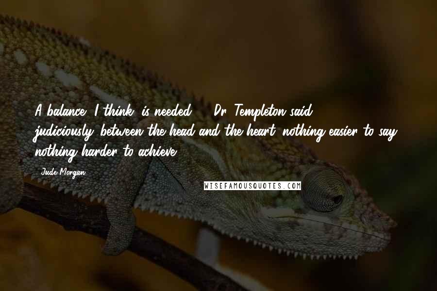 Jude Morgan Quotes: A balance, I think, is needed , " Dr. Templeton said judiciously,"between the head and the heart: nothing easier to say: nothing harder to achieve.