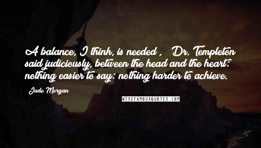 Jude Morgan Quotes: A balance, I think, is needed , " Dr. Templeton said judiciously,"between the head and the heart: nothing easier to say: nothing harder to achieve.