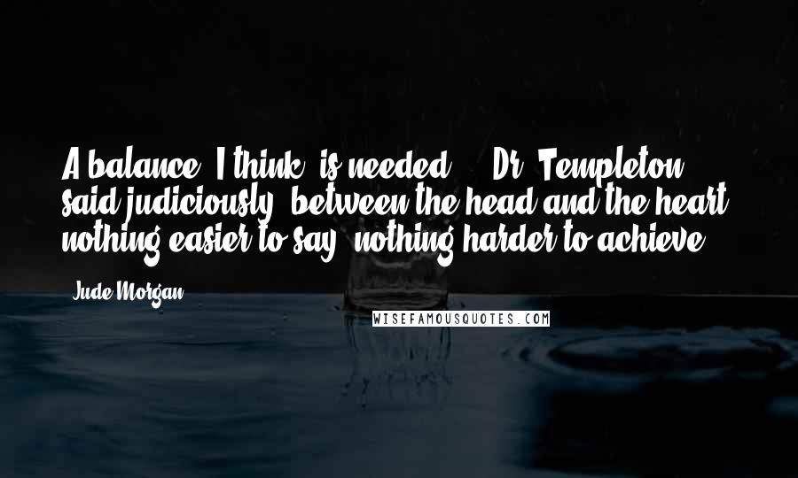 Jude Morgan Quotes: A balance, I think, is needed , " Dr. Templeton said judiciously,"between the head and the heart: nothing easier to say: nothing harder to achieve.