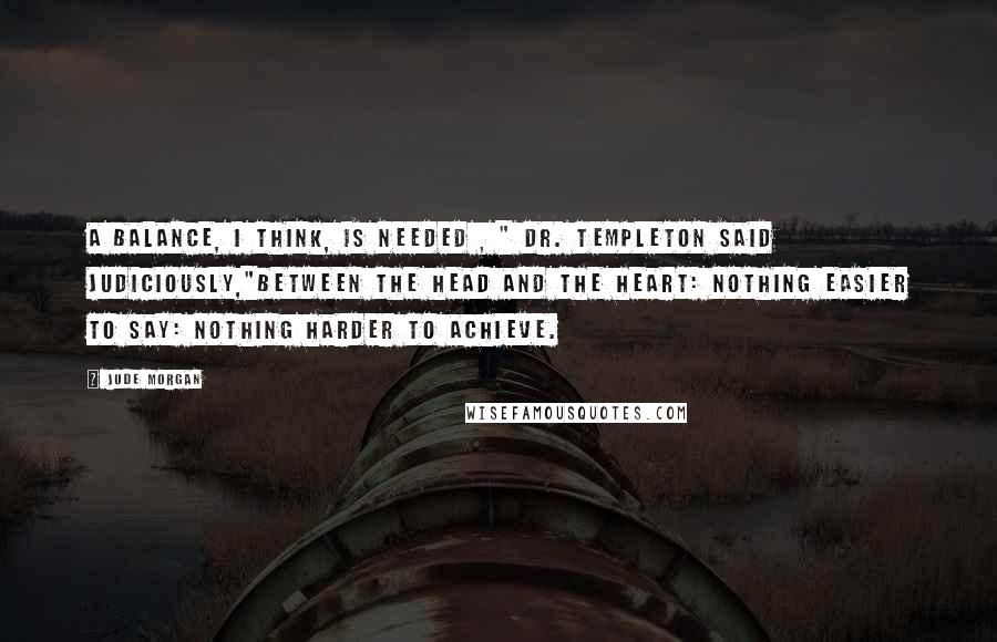 Jude Morgan Quotes: A balance, I think, is needed , " Dr. Templeton said judiciously,"between the head and the heart: nothing easier to say: nothing harder to achieve.