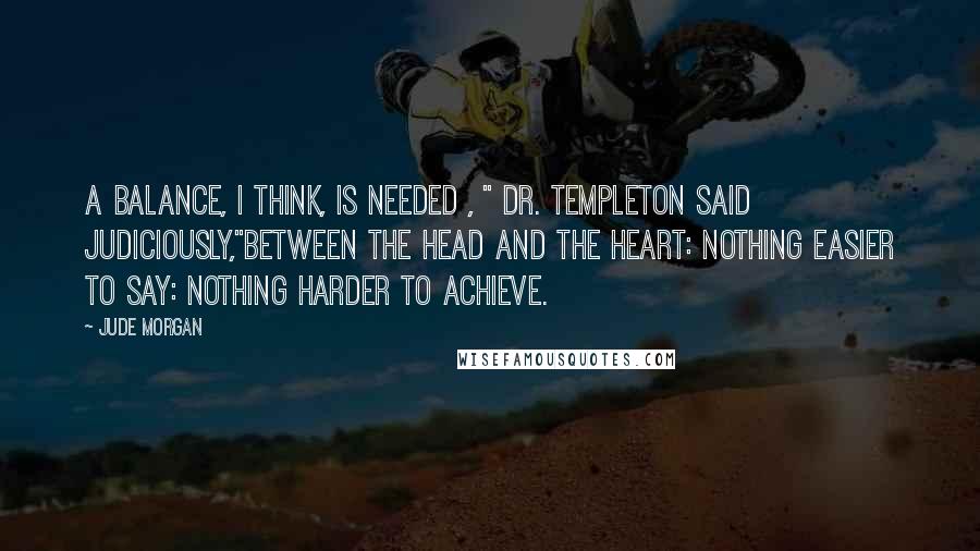 Jude Morgan Quotes: A balance, I think, is needed , " Dr. Templeton said judiciously,"between the head and the heart: nothing easier to say: nothing harder to achieve.