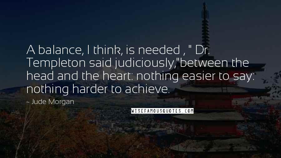 Jude Morgan Quotes: A balance, I think, is needed , " Dr. Templeton said judiciously,"between the head and the heart: nothing easier to say: nothing harder to achieve.