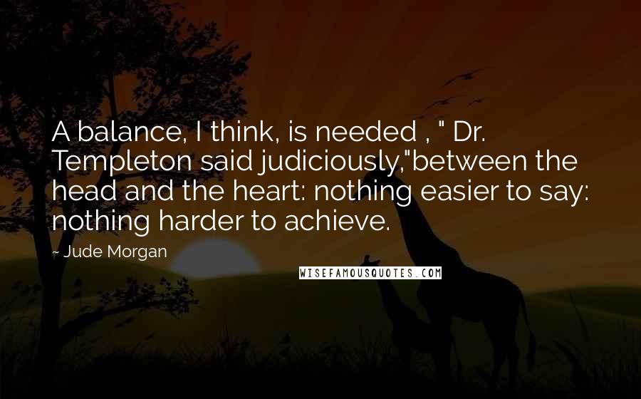 Jude Morgan Quotes: A balance, I think, is needed , " Dr. Templeton said judiciously,"between the head and the heart: nothing easier to say: nothing harder to achieve.