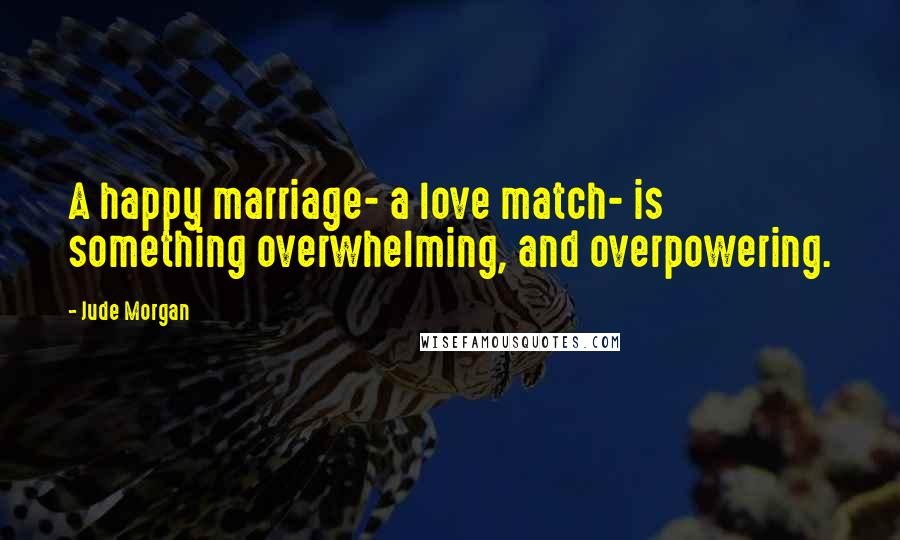 Jude Morgan Quotes: A happy marriage- a love match- is something overwhelming, and overpowering.