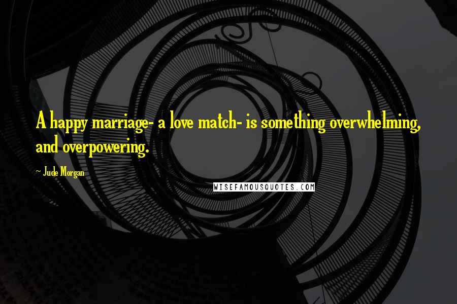 Jude Morgan Quotes: A happy marriage- a love match- is something overwhelming, and overpowering.